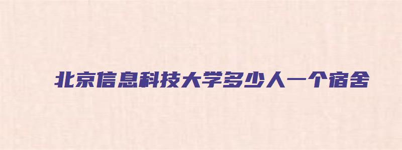 北京信息科技大学多少人一个宿舍