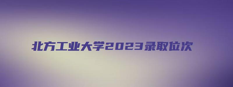 北方工业大学2023录取位次