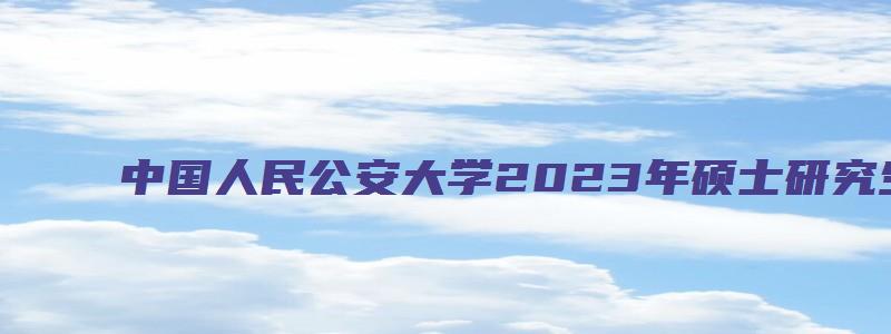 中国人民公安大学2023年硕士研究生招生章程