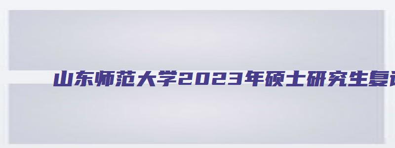 山东师范大学2023年硕士研究生复试录取办法