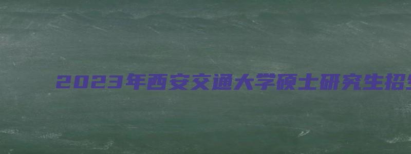 2023年西安交通大学硕士研究生招生简章及专业目录