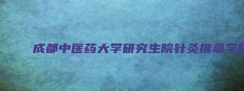 成都中医药大学研究生院针灸推拿学院院长