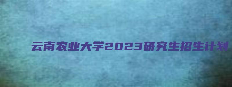 云南农业大学2023研究生招生计划