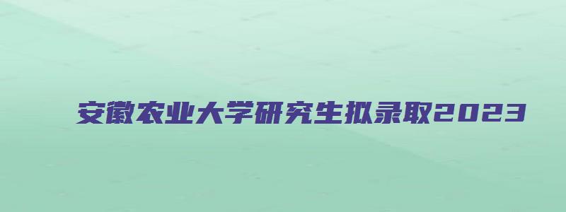 安徽农业大学研究生拟录取2023