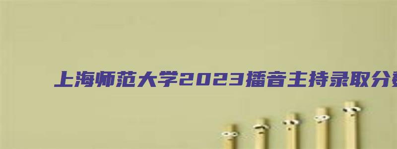 上海师范大学2023播音主持录取分数