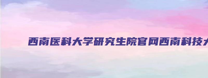 西南医科大学研究生院官网西南科技大学研究生院官网