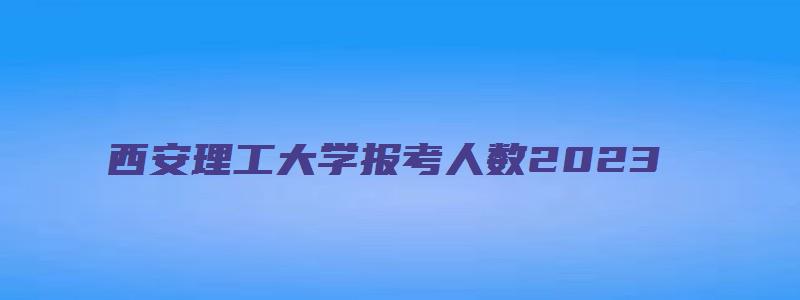 西安理工大学报考人数2023