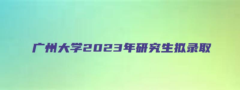 广州大学2023年研究生拟录取