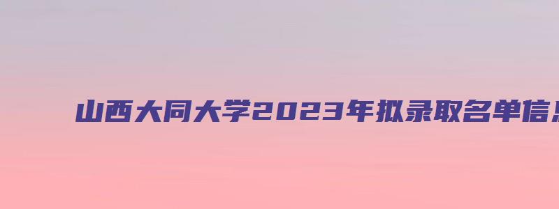 山西大同大学2023年拟录取名单信息汇总已公布