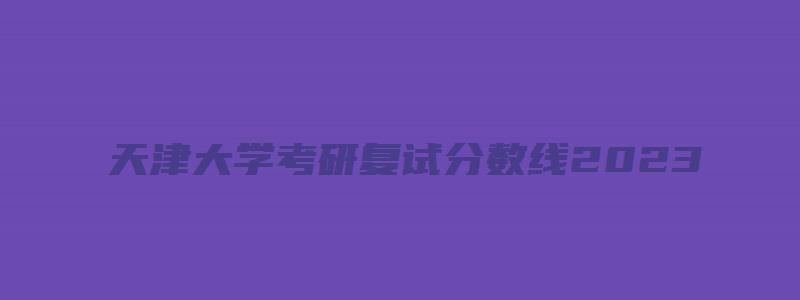 天津大学考研复试分数线2023