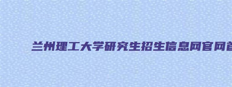 兰州理工大学研究生招生信息网官网首页