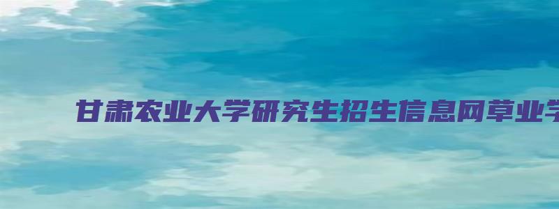 甘肃农业大学研究生招生信息网草业学院