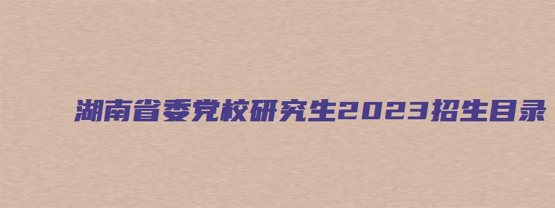 湖南省委党校研究生2023招生目录