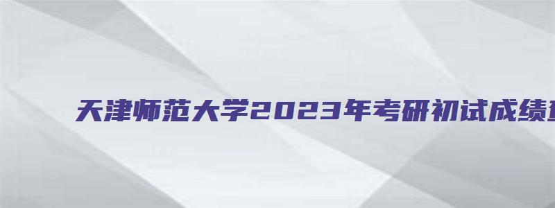 天津师范大学2023年考研初试成绩查询通知