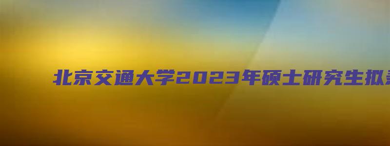 北京交通大学2023年硕士研究生拟录取名单公示(不含推荐免试)