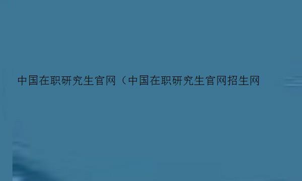 中国在职研究生官网（中国在职研究生官网招生网）