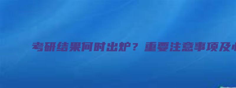 考研结果何时出炉？重要注意事项及心理建议