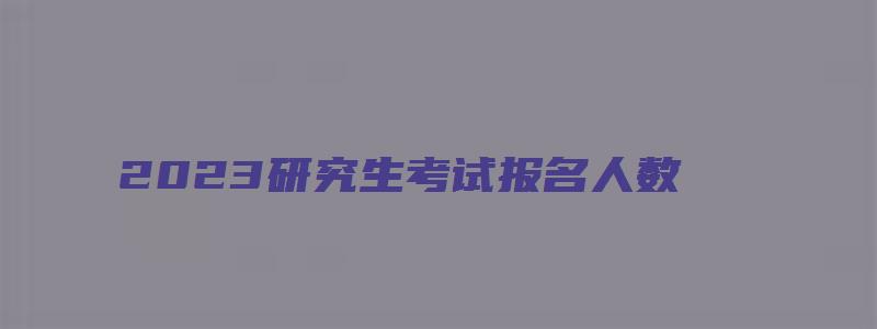 2023研究生考试报名人数