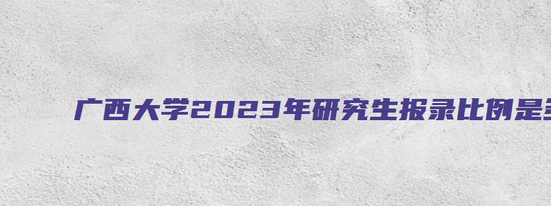 广西大学2023年研究生报录比例是多少