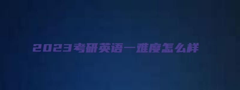 2023考研英语一难度怎么样