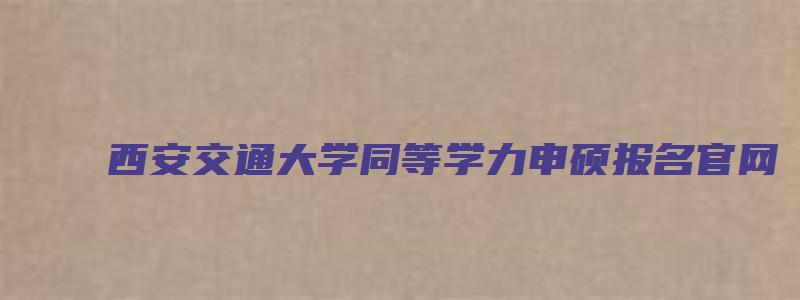 西安交通大学同等学力申硕报名官网