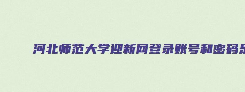 河北师范大学迎新网登录账号和密码是什么