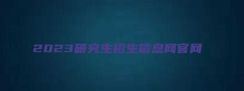 2023研究生招生信息网官网