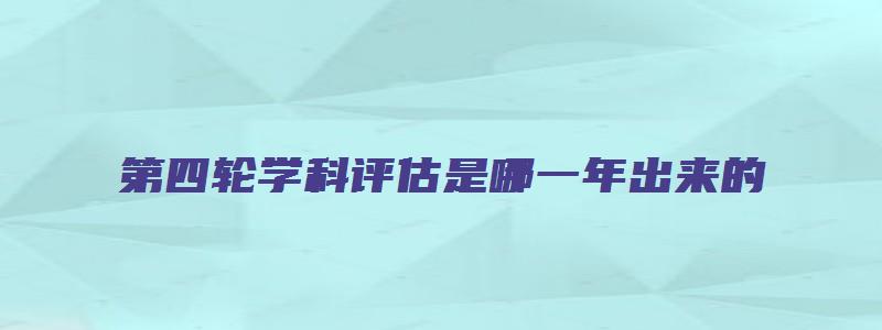 第四轮学科评估是哪一年出来的