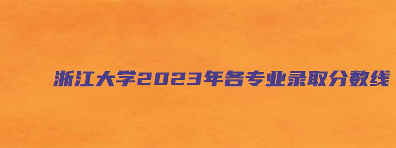 浙江大学2023年各专业录取分数线