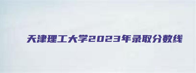 天津理工大学2023年录取分数线