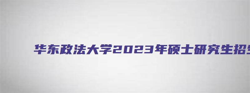 华东政法大学2023年硕士研究生招生复试录取工作方案