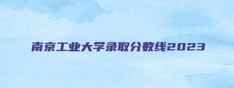 南京工业大学录取分数线2023