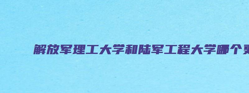 解放军理工大学和陆军工程大学哪个更好