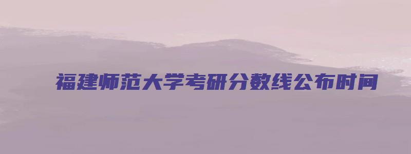 福建师范大学考研分数线公布时间