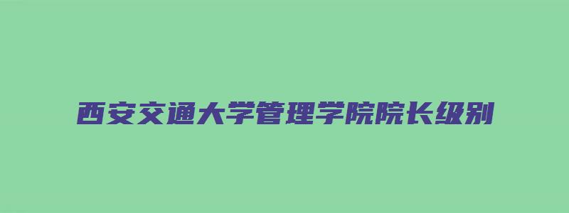 西安交通大学管理学院院长级别