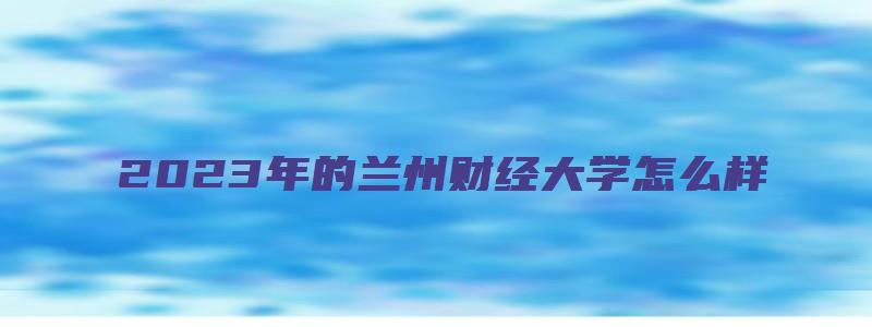 2023年的兰州财经大学怎么样