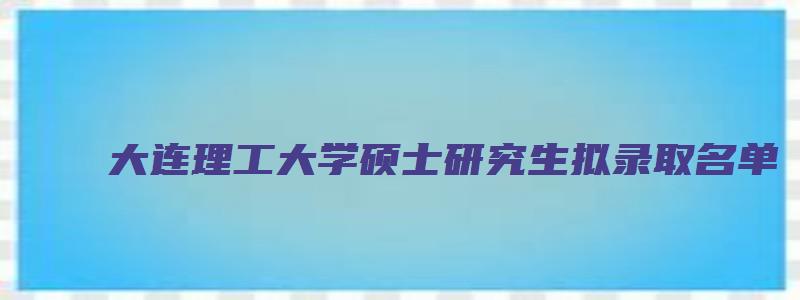 大连理工大学硕士研究生拟录取名单