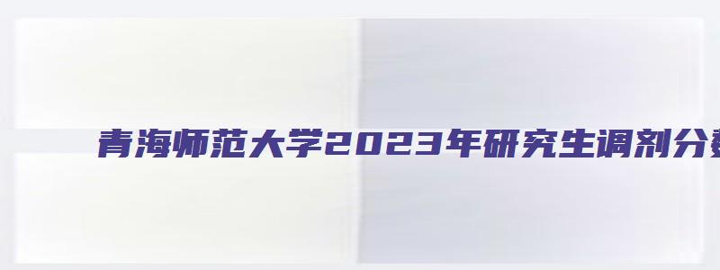 青海师范大学2023年研究生调剂分数线是多少