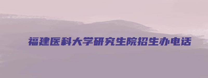 福建医科大学研究生院招生办电话