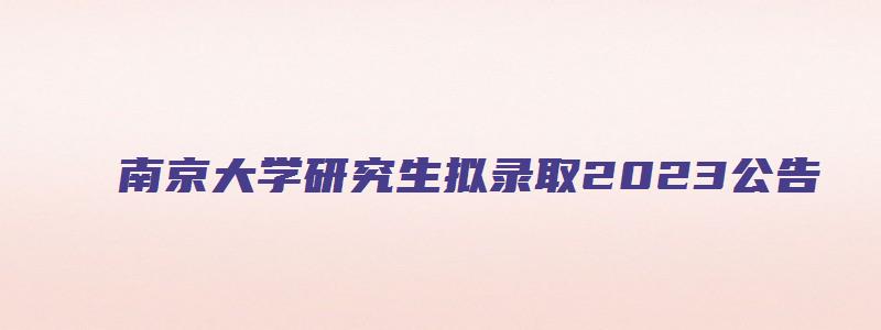 南京大学研究生拟录取2023公告