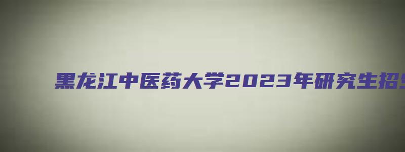 黑龙江中医药大学2023年研究生招生目录