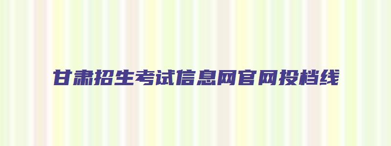 甘肃招生考试信息网官网投档线