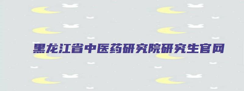 黑龙江省中医药研究院研究生官网