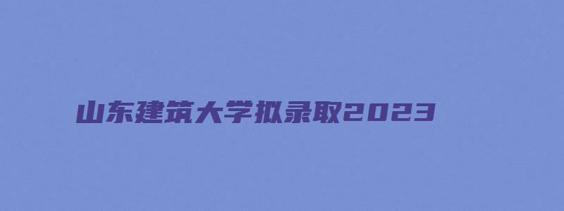 山东建筑大学拟录取2023