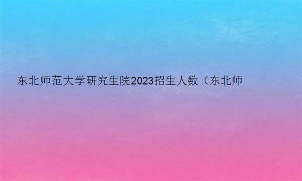 东北师范大学研究生院2023招生人数（东北师范大学研究生院2023招生人数多少）