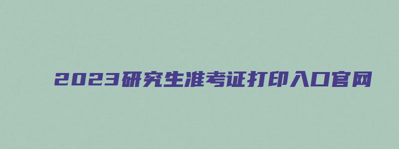 2023研究生准考证打印入口官网