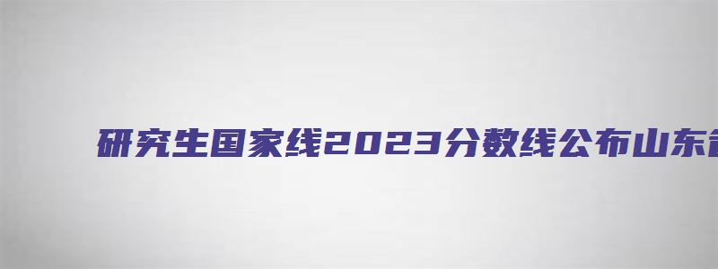 研究生国家线2023分数线公布山东省