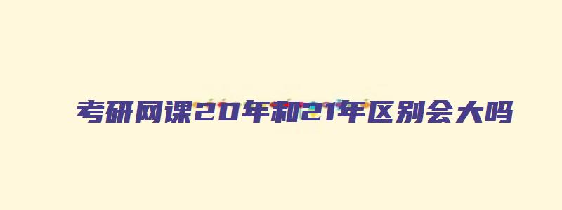 考研网课20年和21年区别会大吗