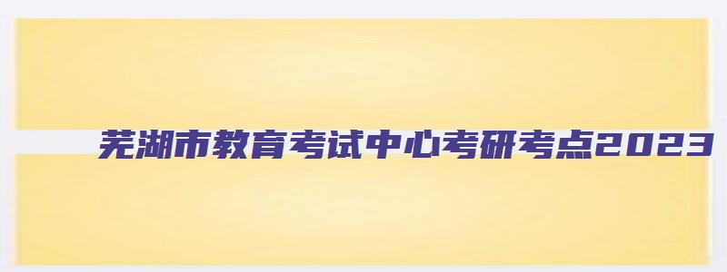 芜湖市教育考试中心考研考点2023