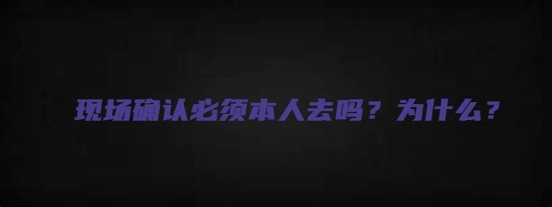 现场确认必须本人去吗？为什么？